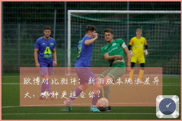 欧博对比测评：新旧版本玩法差异大，哪种更适合你？