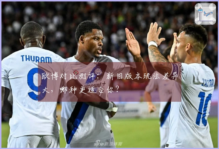欧博对比测评：新旧版本玩法差异大，哪种更适合你？